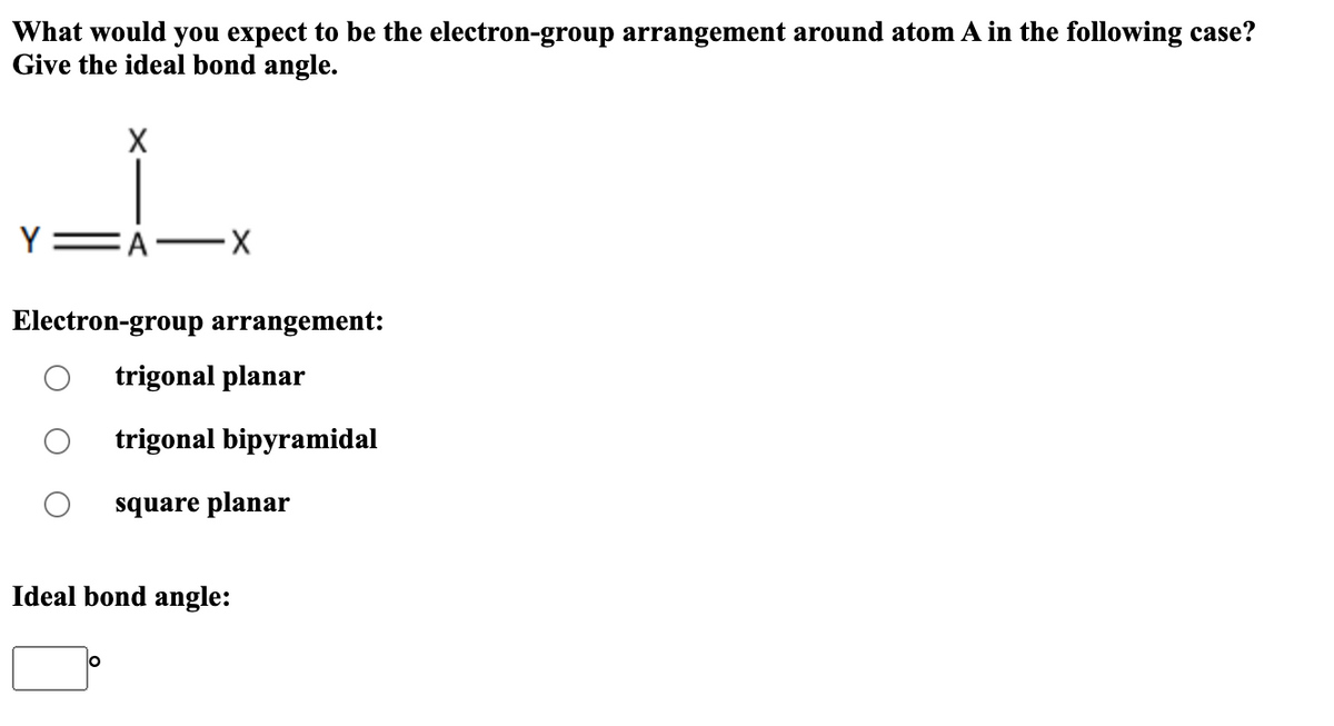 What would you expect to be the electron-group arrangement around atom A in the following case?
Give the ideal bond angle.
Y
X
A-
-X
Electron-group arrangement:
trigonal planar
trigonal bipyramidal
square planar
Ideal bond angle: