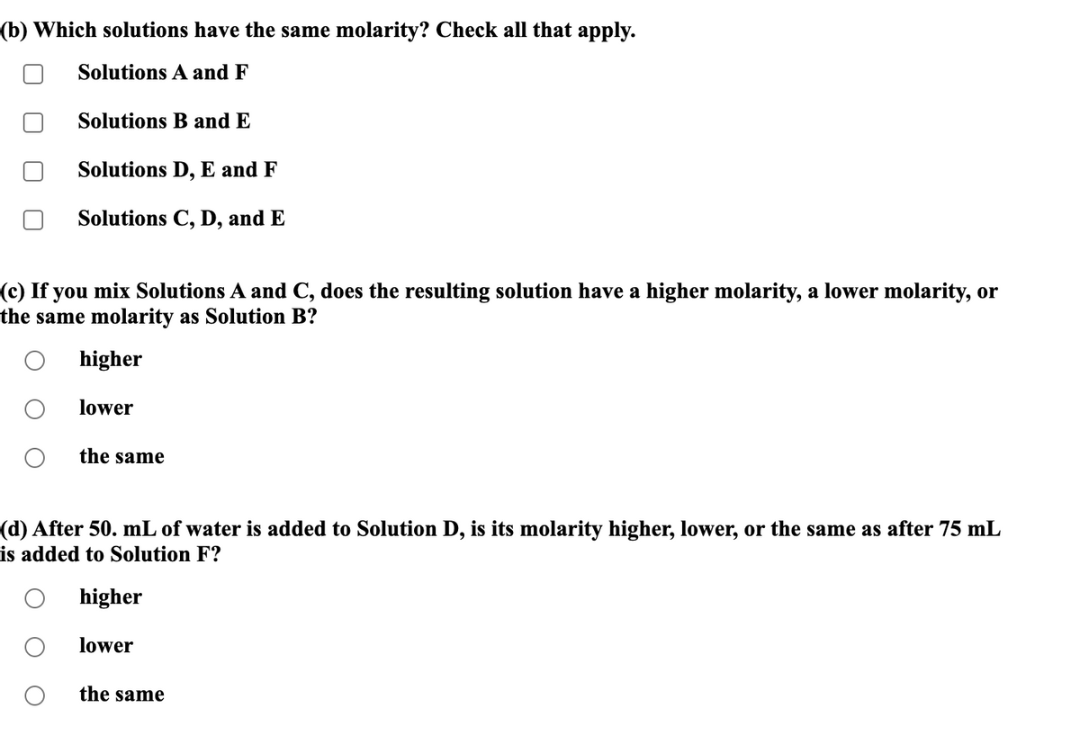 (b) Which solutions have the same molarity? Check all that apply.
Solutions A and F
Solutions B and E
Solutions D, E and F
Solutions C, D, and E
(c) If you mix Solutions A and C, does the resulting solution have a higher molarity, a lower molarity, or
the same molarity as Solution B?
higher
lower
the same
(d) After 50. mL of water is added to Solution D, is its molarity higher, lower, or the same as after 75 mL
is added to Solution F?
higher
lower
the same