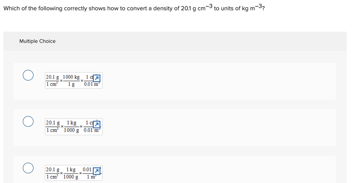 -3
Which of the following correctly shows how to convert a density of 20.1 g cm to units of kg m
m-3?
Multiple Choice
O
O
20.1 g 1000 kg
X
1 cm²
1 g
20.1 g
1 kg
-X
1 cm³ 1000 g 0.01 m
.x.
20.1 g 1kg
1 cm 1000 g
1c>
0.01 m²
1 c
197
0.01
.x.
1 m