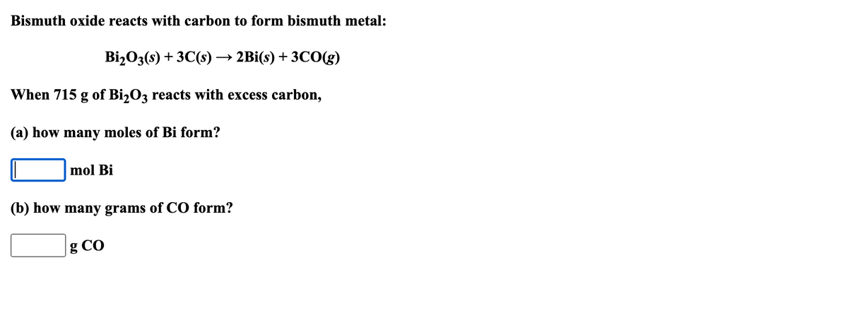 Bismuth oxide reacts with carbon to form bismuth metal:
Bi₂O3(s) + 3C(s) - → 2Bi(s) + 3CO(g)
When 715 g of Bi₂O3 reacts with excess carbon,
(a) how many moles of Bi form?
mol Bi
(b) how many grams of CO form?
g Co