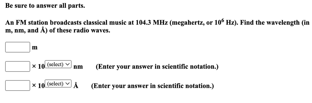 Be sure to answer all parts.
An FM station broadcasts classical music at 104.3 MHz (megahertz, or 106 Hz). Find the wavelength (in
m, nm, and Å) of these radio waves.
m
X 10 (select)
X 10 (select)
nm
Å
(Enter your answer in scientific notation.)
(Enter your answer in scientific notation.)