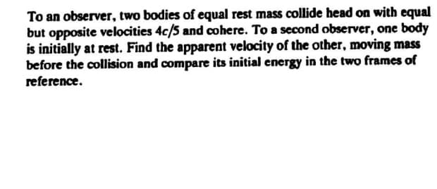 To an observer, two bodies of equal rest mass collide head on with equal
but opposite vclocities 4c/5 and cohere. To a second observer, one body
is initially at rest. Find the apparent velocity of the other, moving mass
before the collision and compare its initial energy in the two frames of
reference.
