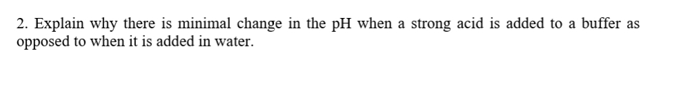 2. Explain why there is minimal change in the pH when a strong acid is added to a buffer as
opposed to when it is added in water.
