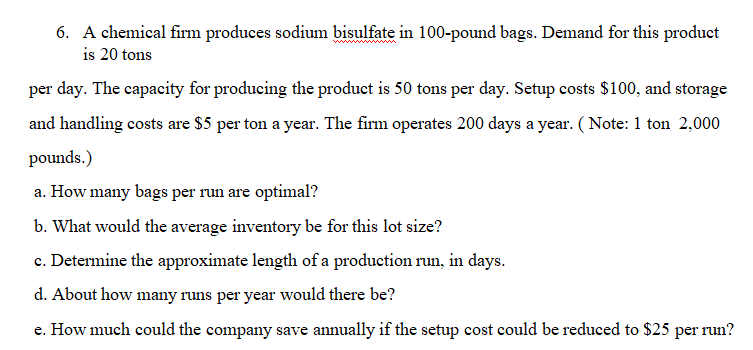 6. A chemical firm produces sodium bisulfate in 100-pound bags. Demand for this product
is 20 tons
per day. The capacity for producing the product is 50 tons per day. Setup costs $100, and storage
and handling costs are $5 per ton a year. The firm operates 200 days a year. (Note: 1 ton 2,000
pounds.)
a. How many bags per run are optimal?
b. What would the average inventory be for this lot size?
c. Determine the approximate length of a production run, in days.
d. About how many runs per year would there be?
e. How much could the company save annually if the setup cost could be reduced to $25 per run?
