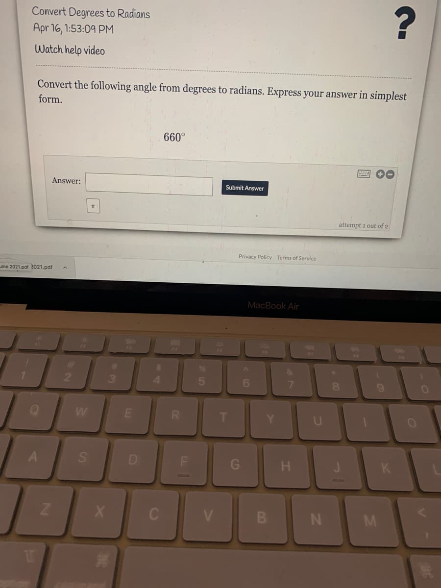 Convert Degrees to Radians
Apr 16, 1:53:09 PM
Watch help video
Convert the following angle from degrees to radians. Express your answer in simplest
form.
660°
Answer:
Submit Answer
attempt 1 out of 2
Privacy Policy Terms of Service
ume 2021.pdf 2021.pdf
MacBook Air
FA
F6
%23
2.
3
4.
6.
7.
8.
R.
G H
K
V
B
T
LL |
SI
A1
