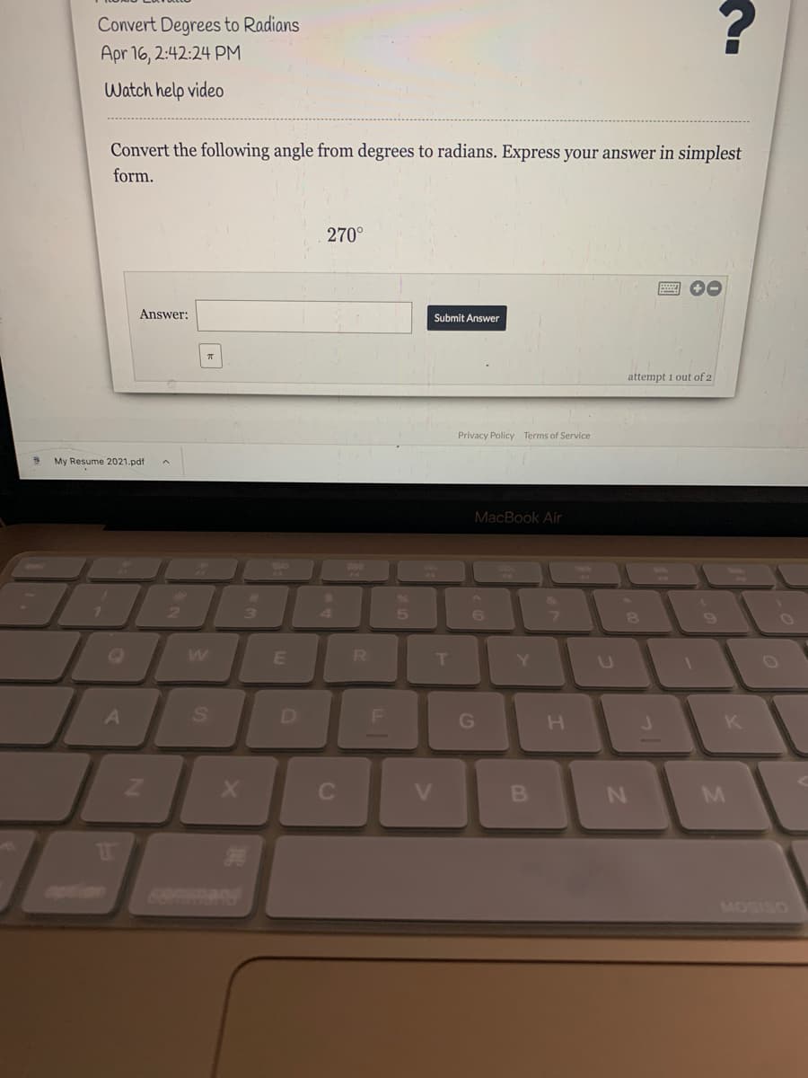 Convert Degrees to Radians
Apr 16, 2:42:24 PM
Watch help video
Convert the following angle from degrees to radians. Express your answer in simplest
form.
270°
Answer:
Submit Answer
attempt 1 out of 2
Privacy Policy Terms of Service
My Resume 2021.pdf
MacBook Air
3
3
4.
R
Y.
A
D
G
K
aption
MOSISO
