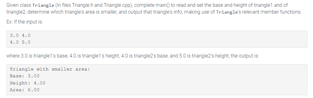 Given class Triangle (in files Triangle.h and Triangle.cpp), complete main() to read and set the base and height of triangle1 and of
triangle2, determine which triangle's area is smaller, and output that triangle's info, making use of Triangle's relevant member functions.
Ex: If the input is:
3.0 4.0
4.0 5.0
where 3.0 is triangle1's base, 4.0 is triangle1's height, 4.0 is triangle2's base, and 5.0 is triangle2's height, the output is:
Triangle with smaller area:
Base: 3.00
Height: 4.00
Area: 6.00