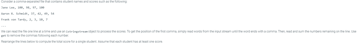 Consider a comma-separated file that contains student names and scores such as the following:
Jane Lee, 100, 98, 97, 100
Aaron X. Schmidt, 37, 42, 49, 54
Frank von Tardy, 2, 3, 10, 7
We can read the file one line at a time and use an istringstream object to process the scores. To get the position of the first comma, simply read words from the input stream until the word ends with a comma. Then, read and sum the numbers remaining on the line. Use
get to remove the commas following each number.
Rearrange the lines below to compute the total score for a single student. Assume that each student has at least one score.