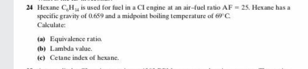 24 Hexane C,H is used for fuel in a CI engine at an air-fuel ratio AF = 25. Hexane has a
specific gravity of 0.659 and a midpoint boiling temperature of 69 C.
Calculate:
(a) Equivalence ratio.
(b) Lambda value.
(c) Cetane index of hexane.
