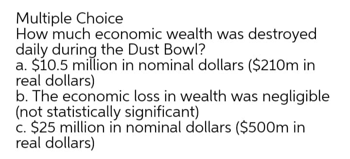 Multiple Choice
How much economic wealth was destroyed
daily during the Dust Bowl?
a. $10.5 million in nominal dollars ($210m in
real dollars)
b. The economic loss in wealth was negligible
(not statistically significant)
c. $25 million in nominal dollars ($500m in
real dollars)
