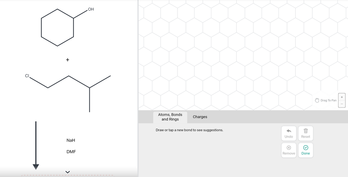 CI
NaH
DMF
OH
Atoms, Bonds
and Rings
Charges
Draw or tap a new bond to see suggestions.
Undo
Reset
Remove Done
Drag To Pan
+