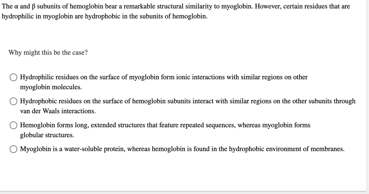 The a and ß subunits of hemoglobin bear a remarkable structural similarity to myoglobin. However, certain residues that are
hydrophilic in myoglobin are hydrophobic in the subunits of hemoglobin.
Why might this be the case?
O Hydrophilic residues on the surface of myoglobin form ionic interactions with similar regions on other
myoglobin molecules.
O Hydrophobic residues on the surface of hemoglobin subunits interact with similar regions on the other subunits through
van der Waals interactions.
Hemoglobin forms long, extended structures that feature repeated sequences, whereas myoglobin forms
globular structures.
Myoglobin is a water-soluble protein, whereas hemoglobin is found in the hydrophobic environment of membranes.