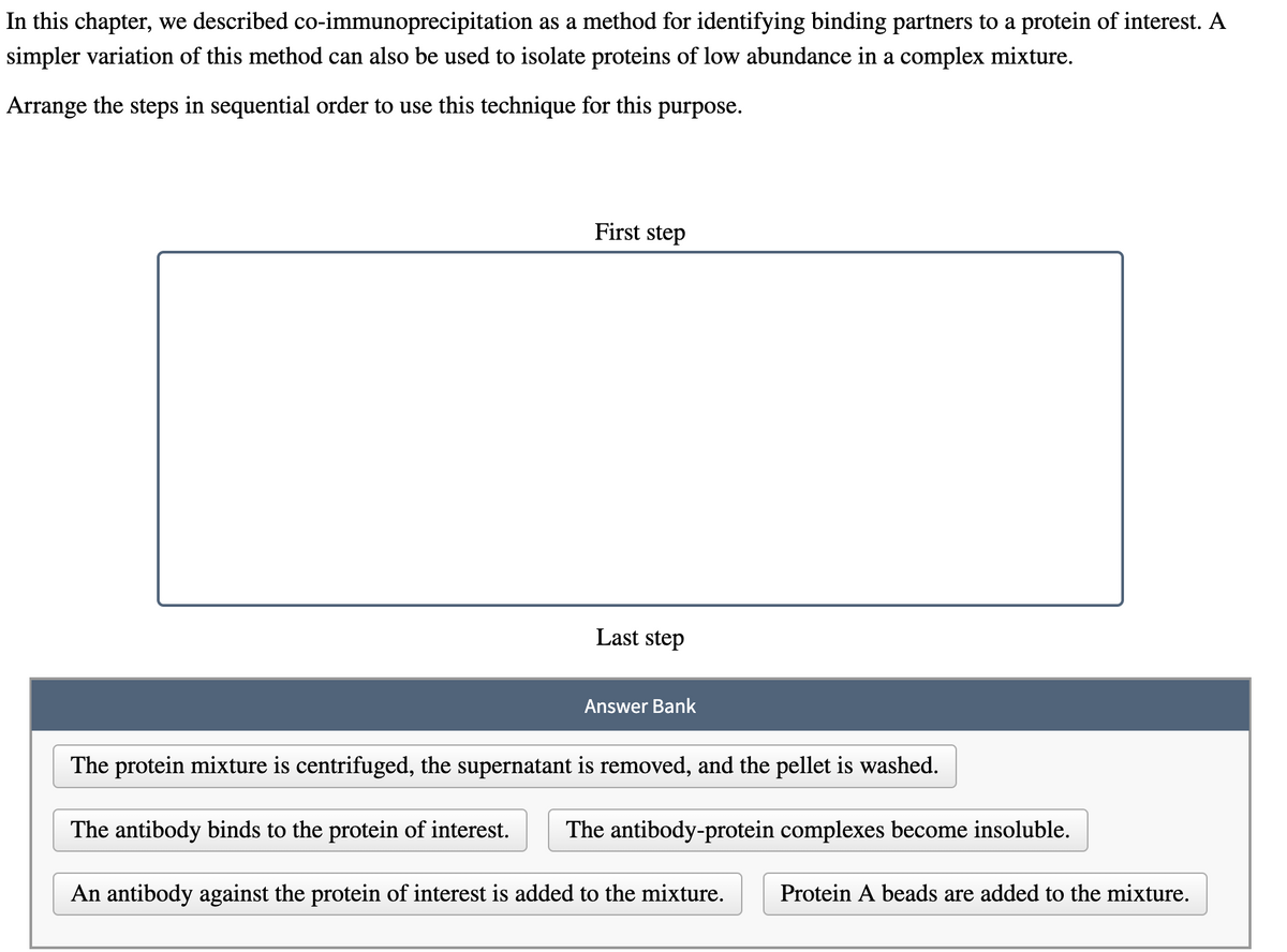 In this chapter, we described co-immunoprecipitation as a method for identifying binding partners to a protein of interest. A
simpler variation of this method can also be used to isolate proteins of low abundance in a complex mixture.
Arrange the steps in sequential order to use this technique for this purpose.
First step
Last step
Answer Bank
The protein mixture is centrifuged, the supernatant is removed, and the pellet is washed.
The antibody binds to the protein of interest. The antibody-protein complexes become insoluble.
An antibody against the protein of interest is added to the mixture.
Protein A beads are added to the mixture.