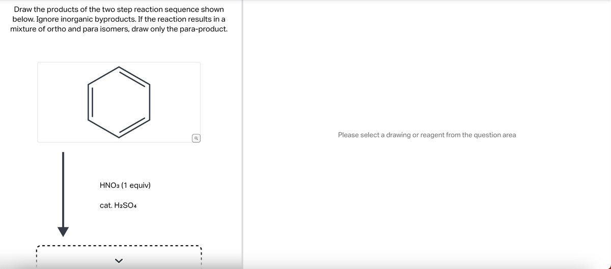 Draw the products of the two step reaction sequence shown
below. Ignore inorganic byproducts. If the reaction results in a
mixture of ortho and para isomers, draw only the para-product.
HNO3 (1 equiv)
cat. H2SO4
✔
Please select a drawing or reagent from the question area