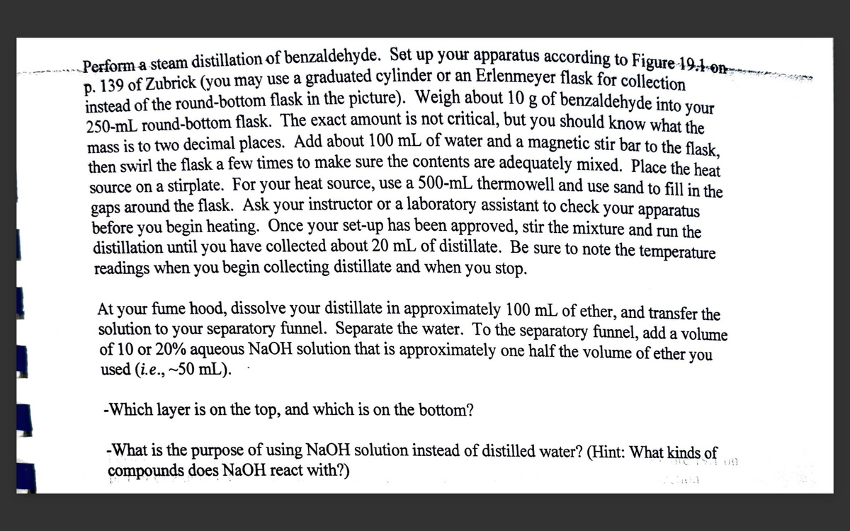 Perform a steam distillation of benzaldehyde. Set up your apparatus according to Figure 19.1-on-
p. 139 of Zubrick (you may use a graduated cylinder or an Erlenmeyer flask for collection
instead of the round-bottom flask in the picture). Weigh about 10 g of benzaldehyde into your
250-mL round-bottom flask. The exact amount is not critical, but you should know what the
mass is to two decimal places. Add about 100 mL of water and a magnetic stir bar to the flask,
then swirl the flask a few times to make sure the contents are adequately mixed. Place the heat
source on a stirplate. For your heat source, use a 500-mL thermowell and use sand to fill in the
gaps around the flask. Ask your instructor or a laboratory assistant to check your apparatus
before you begin heating. Once your set-up has been approved, stir the mixture and run the
distillation until you have collected about 20 mL of distillate. Be sure to note the temperature
readings when you begin collecting distillate and when you stop.
At your fume hood, dissolve your distillate in approximately 100 mL of ether, and transfer the
solution to your separatory funnel. Separate the water. To the separatory funnel, add a volume
of 10 or 20% aqueous NaOH solution that is approximately one half the volume of ether you
used (i.e., ~50 mL).
-Which layer is on the top, and which is on the bottom?
-What is the purpose of using NaOH solution instead of distilled water? (Hint: What kinds of
compounds does NaOH react with?)