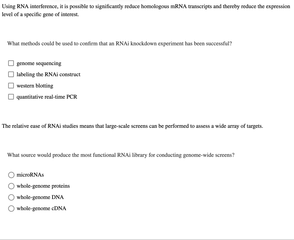 Using RNA interference, it is possible to significantly reduce homologous mRNA transcripts and thereby reduce the expression
level of a specific gene of interest.
What methods could be used to confirm that an RNAi knockdown experiment has been successful?
genome sequencing
labeling the RNAi construct
western blotting
quantitative real-time PCR
The relative ease of RNAi studies means that large-scale screens can be performed to assess a wide array of targets.
What source would produce the most functional RNAi library for conducting genome-wide screens?
microRNAs
whole-genome proteins
whole-genome DNA
whole-genome cDNA