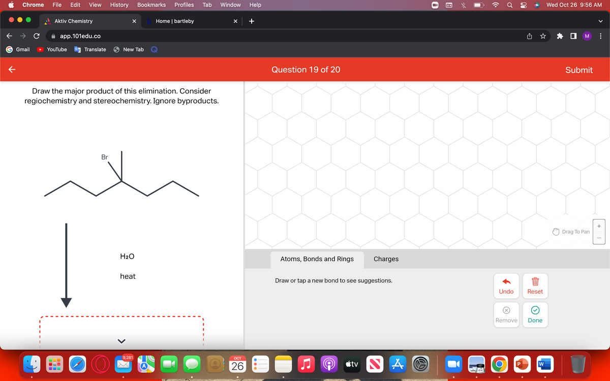 ←
Chrome File Edit View History
Gmail
Aktiv Chemistry
app.101edu.co
YouTube
Translate
Br
X bHome | bartleby
New Tab
Draw the major product of this elimination. Consider
regiochemistry and stereochemistry. Ignore byproducts.
Bookmarks Profiles Tab
H₂O
heat
9,281
CH
Window Help
×
OCT
26
Question 19 of 20
Atoms, Bonds and Rings
Charges
Draw or tap a new bond to see suggestions.
tv NA
RETORNS
♂
០១
Undo
O
Remove Done
Reset
P
W
Wed Oct 26 9:56 AM
☐M :
Submit
Drag To Pan
U
+
T