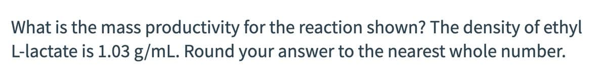 What is the mass productivity for the reaction shown? The density of ethyl
L-lactate is 1.03 g/mL. Round your answer to the nearest whole number.