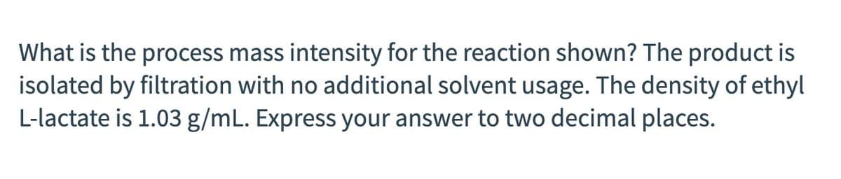 What is the process mass intensity for the reaction shown? The product is
isolated by filtration with no additional solvent usage. The density of ethyl
L-lactate is 1.03 g/mL. Express your answer to two decimal places.