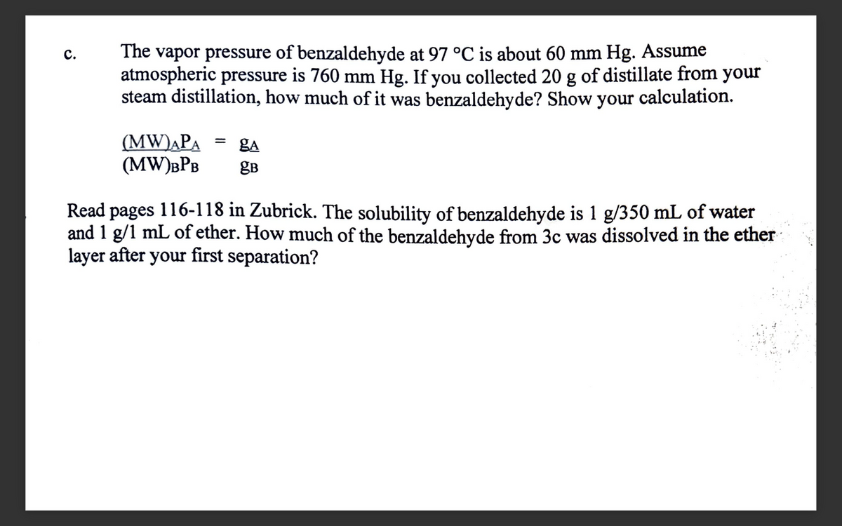 C.
The vapor pressure of benzaldehyde at 97 °C is about 60 mm Hg. Assume
atmospheric pressure is 760 mm Hg. If you collected 20 g of distillate from your
steam distillation, how much of it was benzaldehyde? Show your calculation.
ga
(MW)APA
(MW) BPB gB
=
Read pages 116-118 in Zubrick. The solubility of benzaldehyde is 1 g/350 mL of water
and 1 g/1 mL of ether. How much of the benzaldehyde from 3c was dissolved in the ether
layer after your first separation?