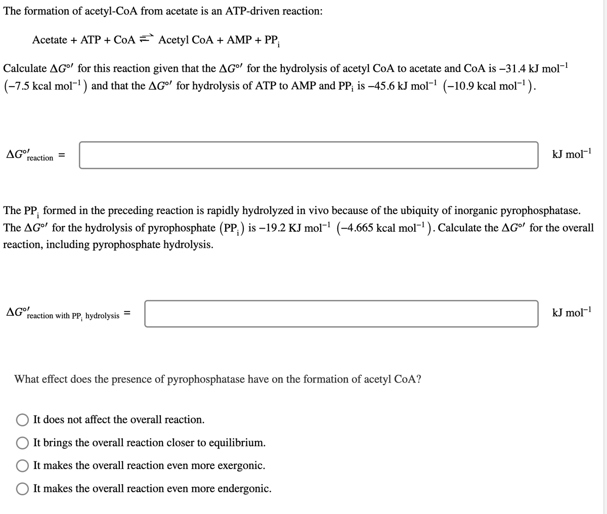 The formation of acetyl-CoA from acetate is an ATP-driven reaction:
Acetate + ATP + CoA
Acetyl CoA + AMP + PP₁
Calculate AG" for this reaction given that the AG' for the hydrolysis of acetyl CoA to acetate and CoA is −31.4 kJ mol-¹
(−7.5 kcal mol¯¹) and that the AG°' for hydrolysis of ATP to AMP and PP; is -45.6 kJ mol-¹ (−10.9 kcal mol−¹ ).
AG°
reaction
=
AGO!
i
The PP, formed in the preceding reaction is rapidly hydrolyzed in vivo because of the ubiquity of inorganic pyrophosphatase.
The AG" for the hydrolysis of pyrophosphate (PP;) is −19.2 KJ mol-¹ (-4.665 kcal mol-¹). Calculate the AGº' for the overall
reaction, including pyrophosphate hydrolysis.
reaction with PP, hydrolysis
=
What effect does the presence of pyrophosphatase have on the formation of acetyl CoA?
kJ mol-¹
It does not affect the overall reaction.
It brings the overall reaction closer to equilibrium.
It makes the overall reaction even more exergonic.
It makes the overall reaction even more endergonic.
kJ mol-¹
-1