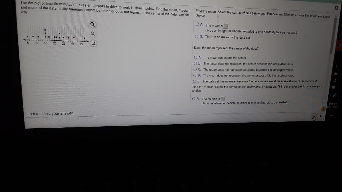 The dot plot of time (in minutes) it takes employees to drive to work is shown below. Find the mean, median.
and mode of the data. If any measure cannot be found or does not represent the center of the data, explain
why.
Find the mean, Select the correct choice below and, if necessary, fil in the answer box to complete your
choice.
O A. The mean is
(Type an integer or decimal rounded to one decimal place as needed)
O B. There is no mean for this data set
10 15 20
25 30
35
Does the mean represent the center of the data?
O A. The mean represents the center
O B. The mean does not represent the center because it is not a data value
O C. The mean does not represent the center because it is the largest value.
O D. The mean does not represent the center because it is the srnallest value.
O E. The data set has no mean because the data values are at the nominal level of measurement.
Find the median. Select the correct choice below and, if necessary, fill in the answer box to complete your
choice.
O A. The median is
(Tvpe an inteaer or decimal rounded to one decimal place as needed)
5:36 PM
10/31/2020
Click to select your answer
