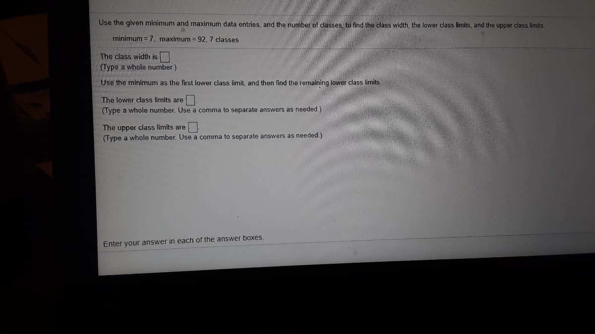 Use the given minimum and maximum data entries, and the number of classes, to find the class width, the lower class limits, and the upper class limits.
minimum = 7, maximum =92, 7 classes
The class width is
(Type a whole number.)
Use the minimum as the first lower class limit, and then find the remaining lower class limits.
The lower class limits are
(Type a whole number. Use a comma to separate answers as needed.)
The upper class limits are
(Type a whole number. Use a comma to separate answers as needed.)
Enter your answer in each of the answer boxes.
