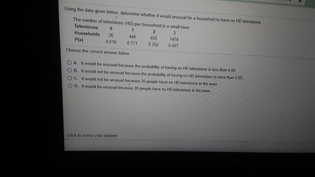 Using the data given below, determine whether it would unusual for a household to have no HD televisions.
The number of televisions (HD) per household in a small town
Televisions
1
2
Households
26
445
655
1474
P(x)
0.010
0.171
0.252
0.567
Choose the correct answer below.
O A. It would be unusual because the probability of having no HD televisions is less than 0.05.
OB. It would not be unusual because the probability of having no HD televisions is more than 0.05.
O C. It would not be unuşual beçause 26 people have no HD televisions in the town.
O D. It would be unusual because 26 people have no HD televisions in the town.
Click to select your answer.
