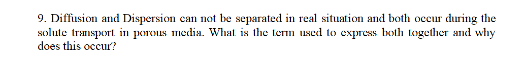 9. Diffusion and Dispersion can not be separated in real situation and both occur during the
solute transport in porous media. What is the term used to express both together and why
does this occur?