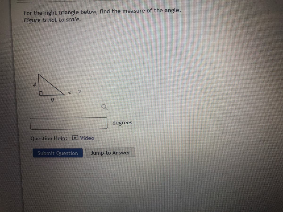 For the right triangle below, find the measure of the angle.
Figure is not to scale.
<-- ?
6.
degrees
Question Help: Video
Submit Question
Jump to Answer
