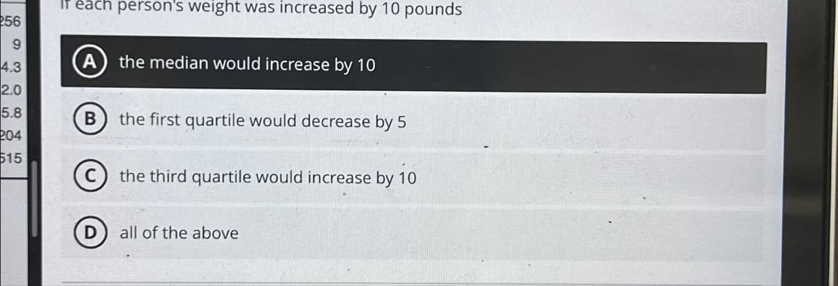 256
9
co
4.3
2.0
5.8
204
515
If each person's weight was increased by 10 pounds
A the median would increase by 10
B the first quartile would decrease by 5
the third quartile would increase by 10
all of the above