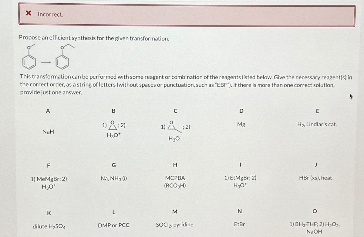 X Incorrect.
Propose an efficient synthesis for the given transformation.
6-8
This transformation can be performed with some reagent or combination of the reagents listed below. Give the necessary reagent(s) in
the correct order, as a string of letters (without spaces or punctuation, such as "EBF"). If there is more than one correct solution,
provide just one answer.
A
NaH
F
1) MeMgBr; 2)
H3O+
K
dilute H₂SO4
1)
B
H3O+
G
Na, NH3 (1)
L
DMP or PCC
C
1); 2)
H3O+
H
MCPBA
(RCO3H)
M
SOCI2, pyridine
D
Mg
1) EtMgBr; 2)
H3O+
N
EtBr
E
H₂, Lindlar's cat.
J
HBr (xs), heat
O
1) BH3-THF; 2) H₂O2,
NaOH