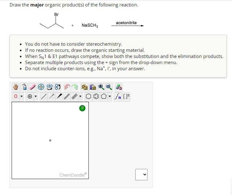 Draw the major organic product(s) of the following reaction.
Br
NaSCH 3
You do not have to consider stereochemistry.
If no reaction occurs, draw the organic starting material.
• When SN1 & E1 pathways compete, show both the substitution and the elimination products.
Separate multiple products using the + sign from the drop-down menu.
• Do not include counter-ions, e.g., Na*, I, in your answer.
2
acetonitrile
Ⓒ
ChemDoodleⓇ
OOL
00. Sn [F
<