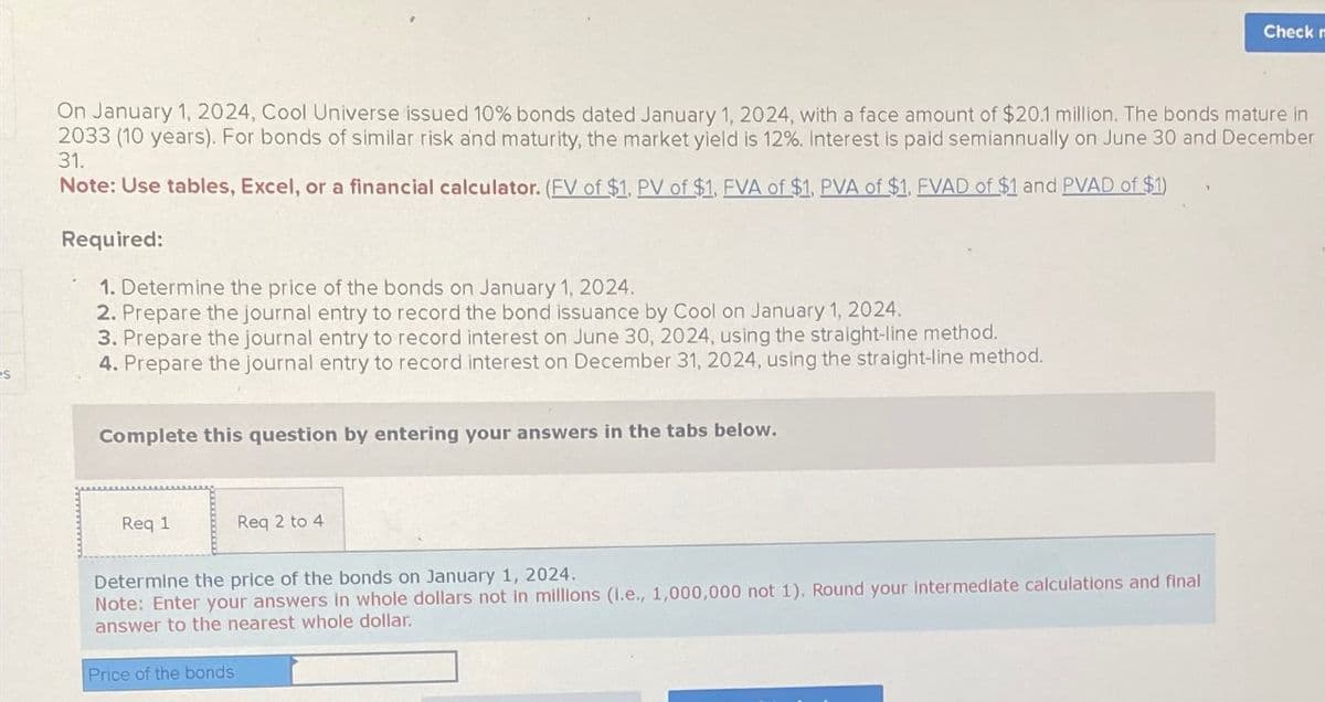 On January 1, 2024, Cool Universe issued 10% bonds dated January 1, 2024, with a face amount of $20.1 million. The bonds mature in
2033 (10 years). For bonds of similar risk and maturity, the market yield is 12%. Interest is paid semiannually on June 30 and December
31.
Note: Use tables, Excel, or a financial calculator. (FV of $1, PV of $1, FVA of $1, PVA of $1, FVAD of $1 and PVAD of $1)
Required:
1. Determine the price of the bonds on January 1, 2024.
2. Prepare the journal entry to record the bond issuance by Cool on January 1, 2024.
3. Prepare the journal entry to record interest on June 30, 2024, using the straight-line method.
4. Prepare the journal entry to record interest on December 31, 2024, using the straight-line method.
Complete this question by entering your answers in the tabs below.
Req 1
Req 2 to 4
Check n
Determine the price of the bonds on January 1, 2024.
Note: Enter your answers in whole dollars not in millions (l.e., 1,000,000 not 1). Round your intermediate calculations and final
answer to the nearest whole dollar.
Price of the bonds