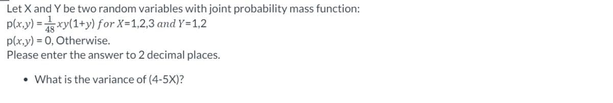 Let X and Y be two random variables with joint probability mass function:
p(x,y) = xy(1+y) for X=1,2,3 and Y=1,2
p(x,y) = 0, Otherwise.
Please enter the answer to 2 decimal places.
• What is the variance of (4-5X)?