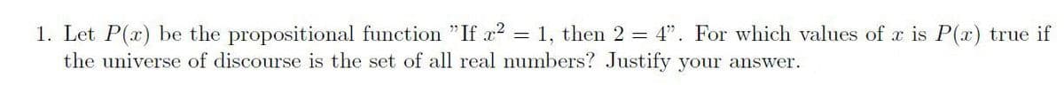 1. Let P(x) be the propositional function "If x? = 1, then 2 = 4". For which values of x is P(x) true if
the universe of discourse is the set of all real numbers? Justify your answer.
