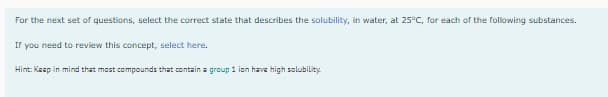 For the next set of questions, select the correct state that describes the solubility, in water, at 25°C, for each of the following substances.
If you need to review this concept, select here.
Hint: Kaep in mind that most compounds that contain a group 1 ion have high solubility
