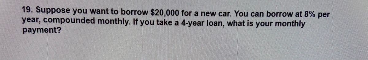 19. Suppose you want to borrow $20,000 for a new car. You can borrow at 8% per
year, compounded monthly. If you take a 4-year loan, what is your monthly
payment?
