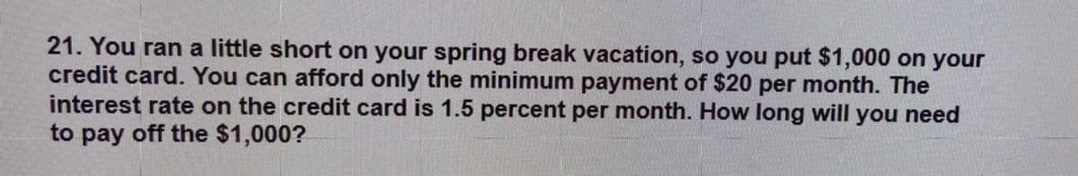 21. You ran a little short on your spring break vacation, so you put $1,000 on your
credit card. You can afford only the minimum payment of $20 per month. The
interest rate on the credit card is 1.5 percent per month. How long will you need
to pay off the $1,000?
