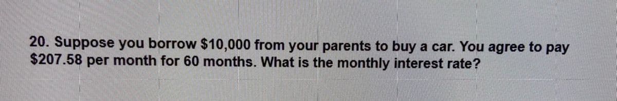 20. Suppose you borrow $10,000 from your parents to buy a car. You agree to pay
$207.58 per month for 60 months. What is the monthly interest rate?
