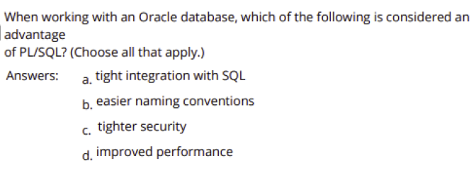 When working with an Oracle database, which of the following is considered an
| advantage
of PL/SQL? (Choose all that apply.)
Answers:
tight integration with SQL
b. easier naming conventions
c. tighter security
d. improved performance
