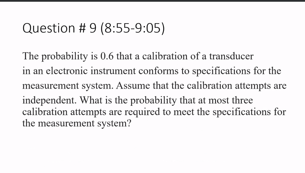 Question # 9 (8:55-9:05)
The probability is 0.6 that a calibration of a transducer
in an electronic instrument conforms to specifications for the
measurement system. Assume that the calibration attempts are
independent. What is the probability that at most three
calibration attempts are required to meet the specifications for
the measurement system?
