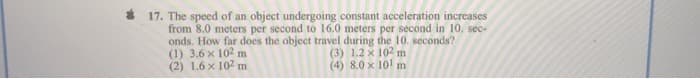 * 17. The speed of an object undergoing constant acceleration increases
from 8.0 meters per second to 16.0 meters per second in 10. sec-
onds. How far does the object travel during the 10. seconds?
(1) 3.6 x 102 m
(2) 1.6 x 102 m
(3) 1.2 x 102 m
(4) 8.0 x 10! m
