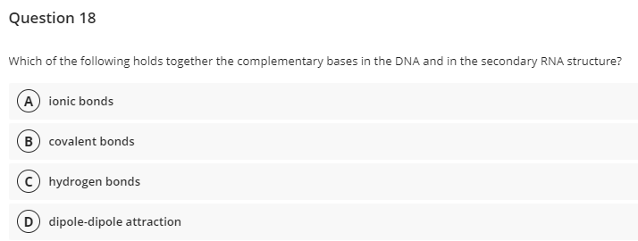 Question 18
Which of the following holds together the complementary bases in the DNA and in the secondary RNA structure?
A) ionic bonds
B covalent bonds
(c) hydrogen bonds
D dipole-dipole attraction
