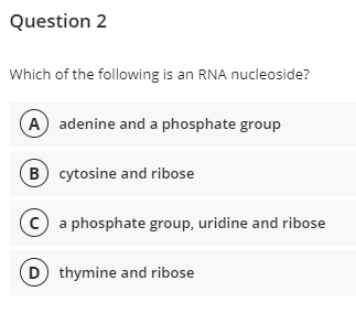 Question 2
Which of the following is an RNA nucleoside?
A adenine and a phosphate group
B cytosine and ribose
c a phosphate group, uridine and ribose
D thymine and ribose
