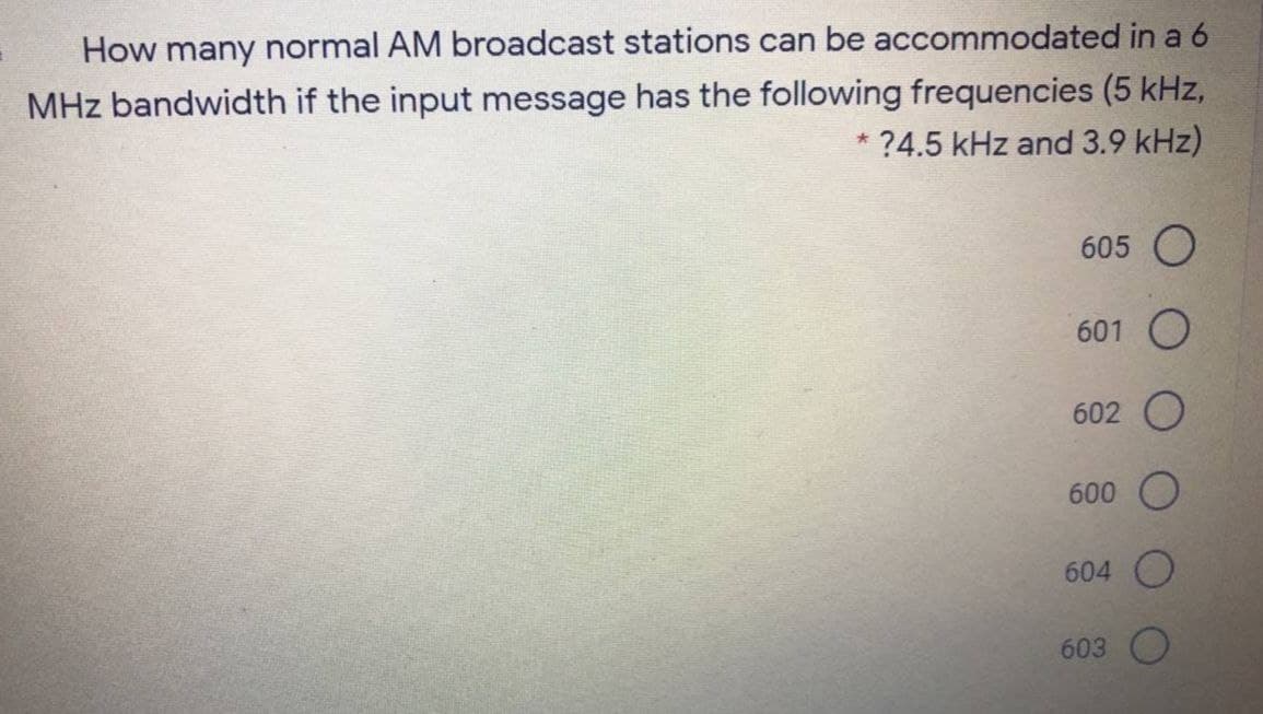 How many normal AM broadcast stations can be accommodated in a 6
MHz bandwidth if the input message has the following frequencies (5 kHz,
* ?4.5 kHz and 3.9 kHz)
605 O
601 O
602 O
600
604 O
603
