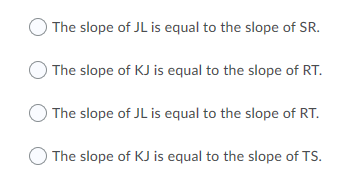 ) The slope of JL is equal to the slope of SR.
The slope of KJ is equal to the slope of RT.
The slope of JL is equal to the slope of RT.
O The slope of KJ is equal to the slope of TS.
