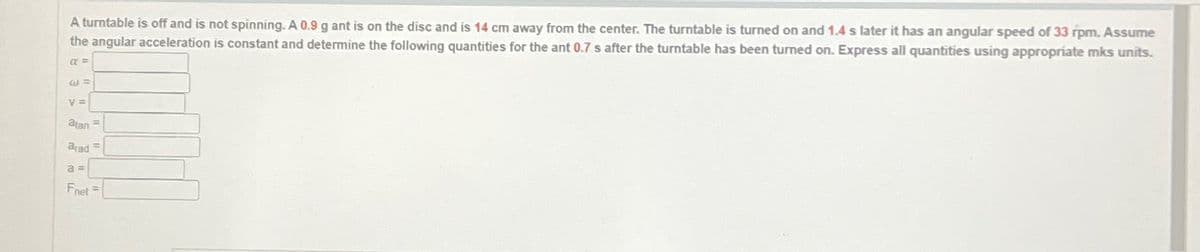 A turntable is off and is not spinning. A 0.9 g ant is on the disc and is 14 cm away from the center. The turntable is turned on and 1.4 s later it has an angular speed of 33 rpm. Assume
the angular acceleration is constant and determine the following quantities for the ant 0.7 s after the turntable has been turned on. Express all quantities using appropriate mks units.
a =>
W =
V=
atan
arad
a=
Fnet