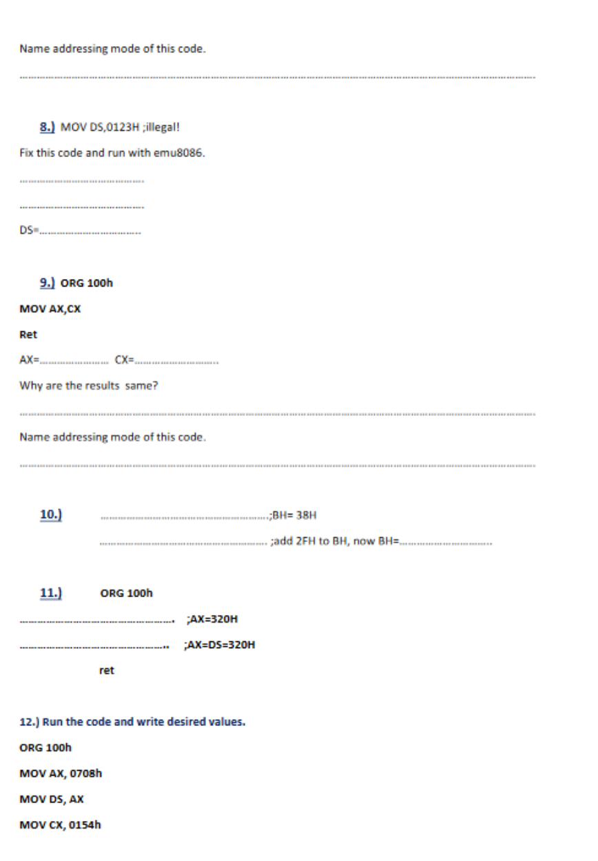Name addressing mode of this code.
8.) MOV DS,0123H ;illegal!
Fix this code and run with emu8086.
DS=
9.) ORG 100h
MOV AX,CX
Ret
AX=
Why are the results same?
Name addressing mode of this code.
10.)
CX=
11.)
ORG 100h
ret
MOV AX, 0708h
MOV DS, AX
MOV CX, 0154h
AX=320H
;AX=DS=320H
12.) Run the code and write desired values.
ORG 100h
;BH=38H
add 2FH to BH, now BH=..