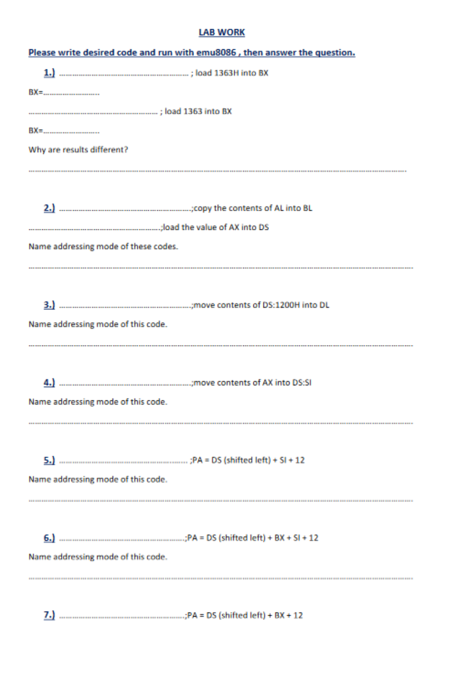 Please write desired code and run with emu8086, then answer the question.
1.)
;
;load 1363H into BX
BX=
BX=
Why are results different?
2.)
; load 1363 into BX
Name addressing mode of these codes.
3.)
Name addressing mode of this code.
;load the value of AX into DS
4.)
Name addressing mode of this code.
LAB WORK
5.)
Name addressing mode of this code.
7.)
6.)
Name addressing mode of this code.
-;copy the contents of AL into BL
;move contents of DS:1200H into DL
.;move contents of AX into DS:SI
;PADS (shifted left) + SI +12
;PADS (shifted left) +BX+SI+12
PA DS (shifted left) + BX + 12